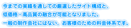 今までの実績を通しての厳選したサイト構成と、低価格・高品質の融合が可能となりました。一般の制作会社にはない、お客様のための料金体系です。