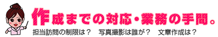 作成までの対応・業務の手間。 | 担当訪問制限は？写真撮影は誰が？文章作成は？